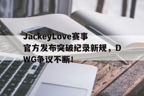 九游-JackeyLove赛事官方发布突破纪录新规，DWG争议不断！的简单介绍